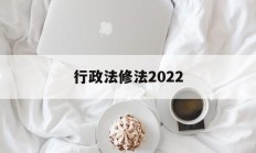 行政法修法2022(行政法修正案什么时候生效)