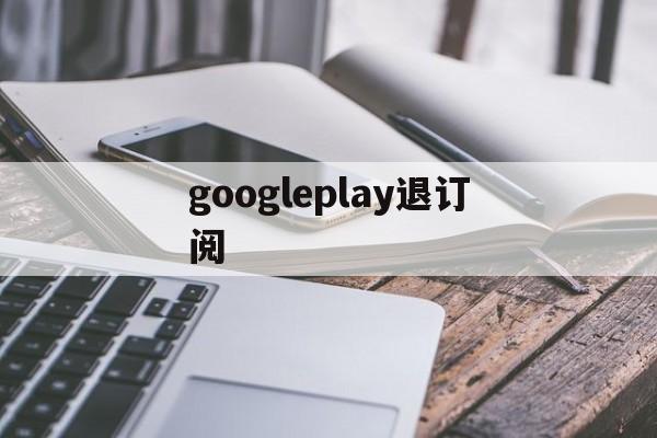 googleplay退订阅(googleplay如何退款)